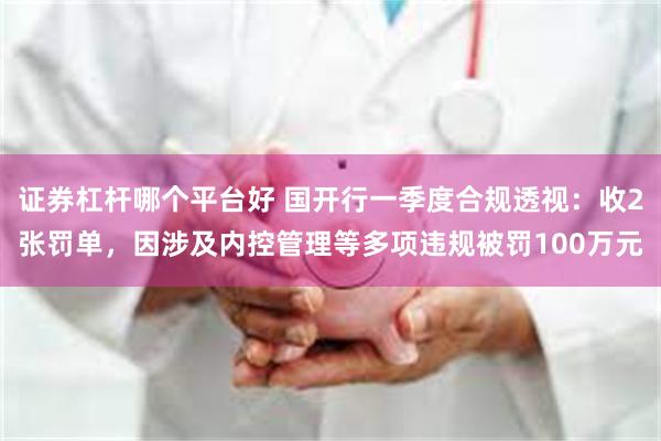 证券杠杆哪个平台好 国开行一季度合规透视：收2张罚单，因涉及内控管理等多项违规被罚100万元