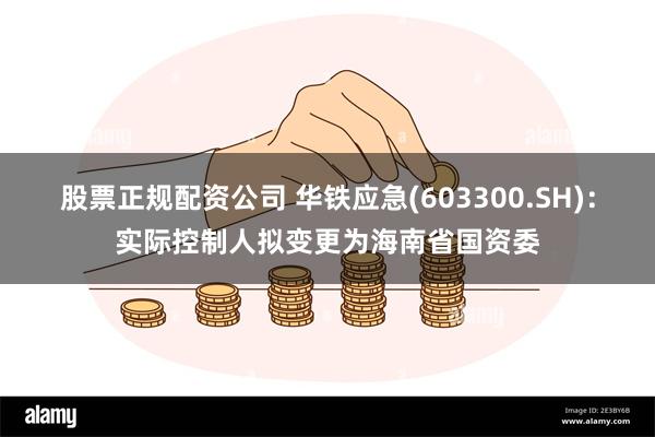 股票正规配资公司 华铁应急(603300.SH)：实际控制人拟变更为海南省国资委