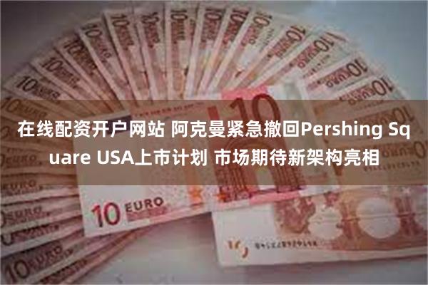 在线配资开户网站 阿克曼紧急撤回Pershing Square USA上市计划 市场期待新架构亮相
