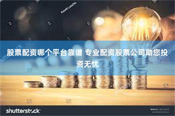 股票配资哪个平台靠谱 专业配资股票公司助您投资无忧