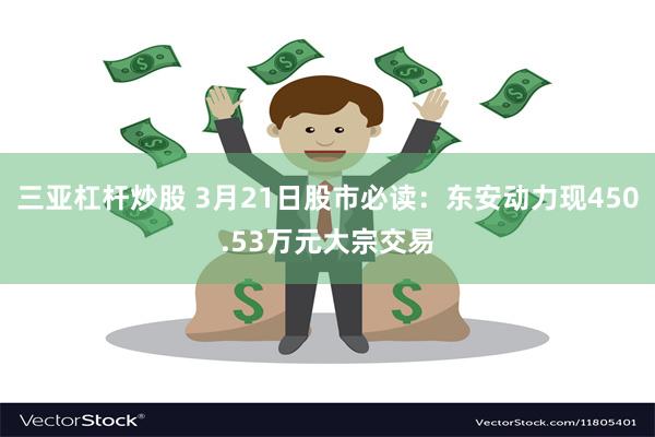 三亚杠杆炒股 3月21日股市必读：东安动力现450.53万元大宗交易