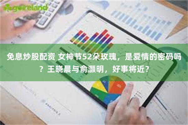免息炒股配资 女神节52朵玫瑰，是爱情的密码吗？王晓晨与俞灏明，好事将近？