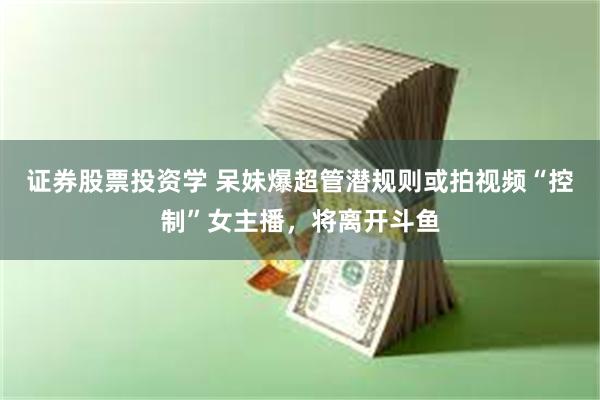 证券股票投资学 呆妹爆超管潜规则或拍视频“控制”女主播，将离开斗鱼