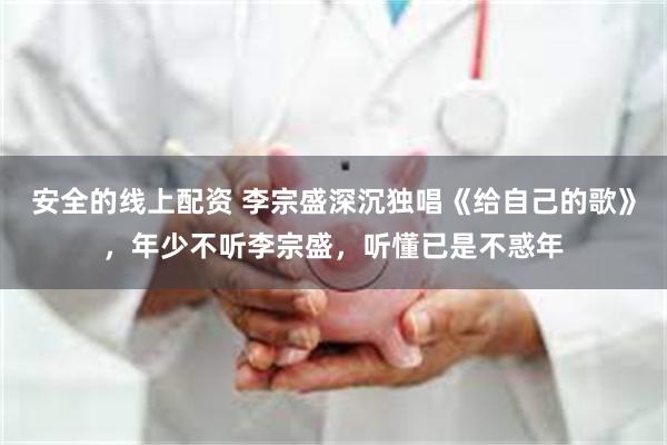 安全的线上配资 李宗盛深沉独唱《给自己的歌》，年少不听李宗盛，听懂已是不惑年