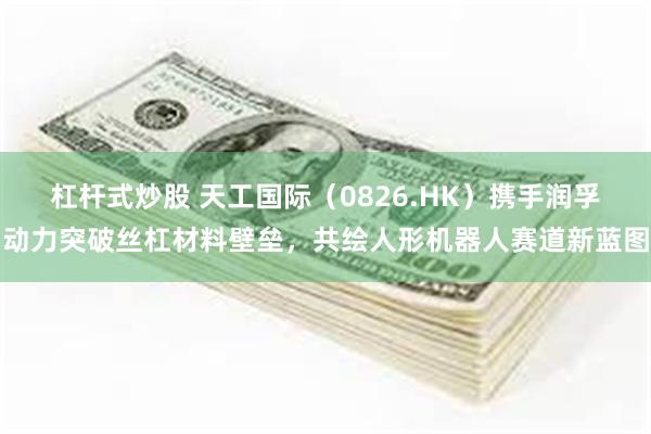 杠杆式炒股 天工国际（0826.HK）携手润孚动力突破丝杠材料壁垒，共绘人形机器人赛道新蓝图