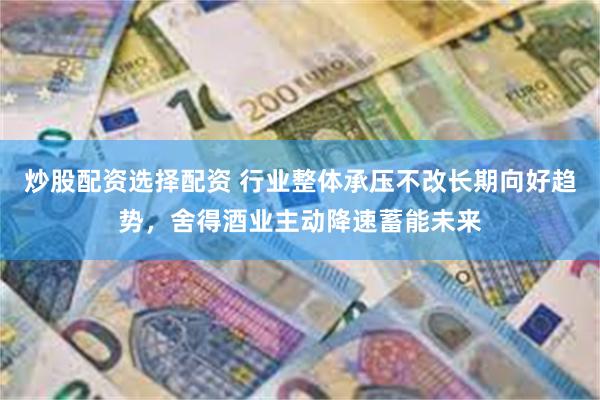 炒股配资选择配资 行业整体承压不改长期向好趋势，舍得酒业主动降速蓄能未来