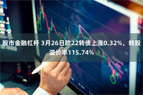 股市金融杠杆 3月26日欧22转债上涨0.32%，转股溢价率115.74%