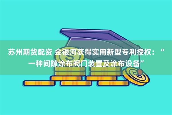 苏州期货配资 金银河获得实用新型专利授权：“一种间隙涂布阀门装置及涂布设备”