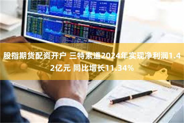 股指期货配资开户 三特索道2024年实现净利润1.42亿元 同比增长11.34%