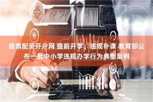 股票配资开户网 提前开学、违规补课 教育部公布一批中小学违规办学行为典型案例
