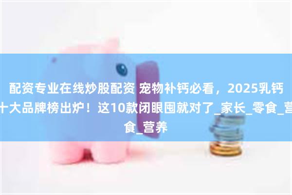 配资专业在线炒股配资 宠物补钙必看，2025乳钙粉十大品牌榜出炉！这10款闭眼囤就对了_家长_零食_营养