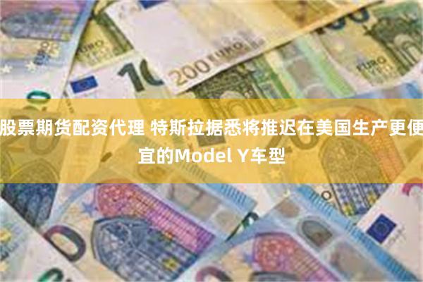 股票期货配资代理 特斯拉据悉将推迟在美国生产更便宜的Model Y车型