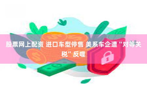 股票网上配资 进口车型停售 美系车企遭“对等关税”反噬