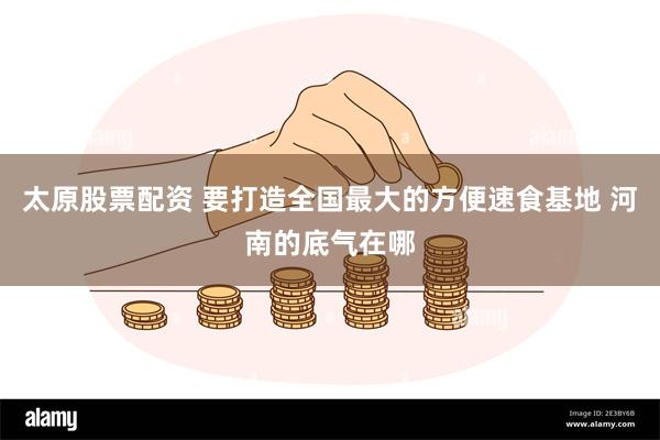 太原股票配资 要打造全国最大的方便速食基地 河南的底气在哪