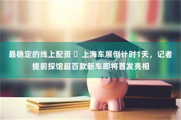 最稳定的线上配资 ​上海车展倒计时1天，记者提前探馆超百款新车即将首发亮相