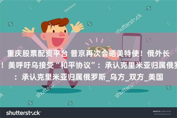 重庆股票配资平台 普京再次会晤美特使！俄外长：已准备好达成协议！美呼吁乌接受“和平协议”：承认克里米亚归属俄罗斯_乌方_双方_美国