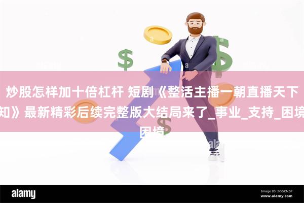 炒股怎样加十倍杠杆 短剧《整活主播一朝直播天下知》最新精彩后续完整版大结局来了_事业_支持_困境