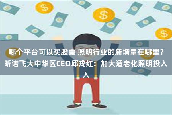 哪个平台可以买股票 照明行业的新增量在哪里？昕诺飞大中华区CEO邱戎红：加大适老化照明投入