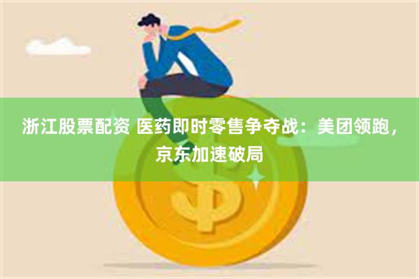 浙江股票配资 医药即时零售争夺战：美团领跑，京东加速破局