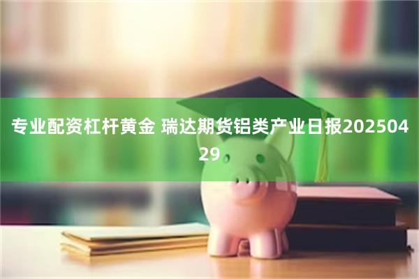 专业配资杠杆黄金 瑞达期货铝类产业日报20250429
