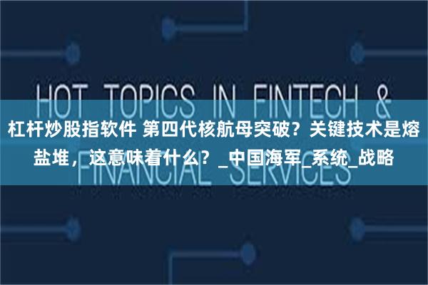 杠杆炒股指软件 第四代核航母突破？关键技术是熔盐堆，这意味着什么？_中国海军_系统_战略