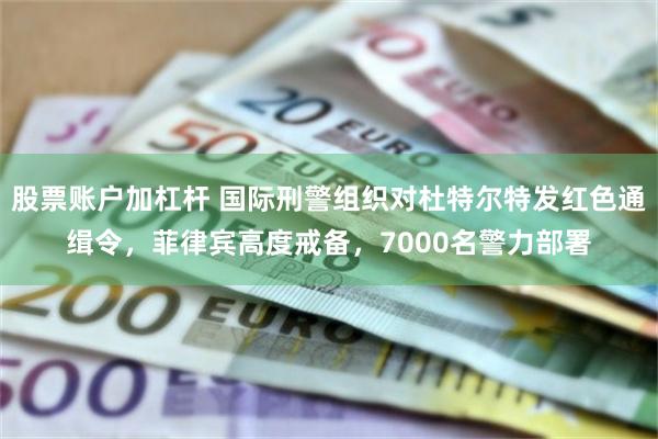 股票账户加杠杆 国际刑警组织对杜特尔特发红色通缉令，菲律宾高度戒备，7000名警力部署