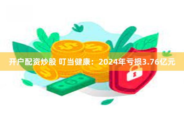 开户配资炒股 叮当健康：2024年亏损3.76亿元