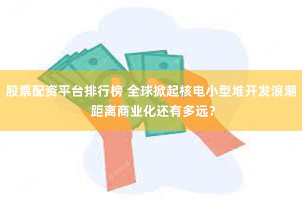 股票配资平台排行榜 全球掀起核电小型堆开发浪潮 距离商业化还有多远？