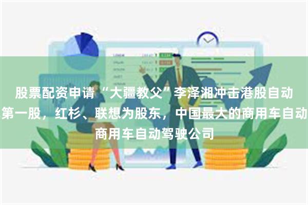 股票配资申请 “大疆教父”李泽湘冲击港股自动驾驶卡车第一股，红杉、联想为股东，中国最大的商用车自动驾驶公司