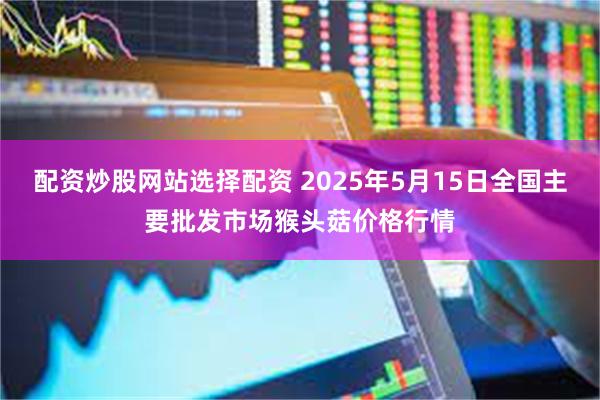 配资炒股网站选择配资 2025年5月15日全国主要批发市场猴头菇价格行情