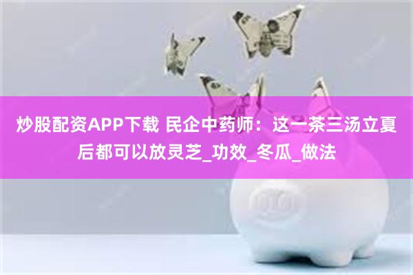 炒股配资APP下载 民企中药师：这一茶三汤立夏后都可以放灵芝_功效_冬瓜_做法