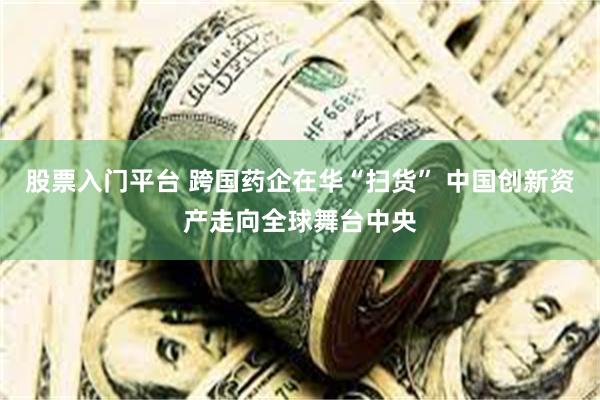 股票入门平台 跨国药企在华“扫货” 中国创新资产走向全球舞台中央
