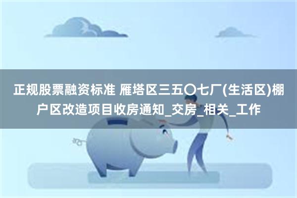 正规股票融资标准 雁塔区三五〇七厂(生活区)棚户区改造项目收房通知_交房_相关_工作