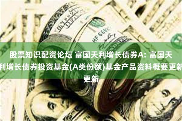 股票知识配资论坛 富国天利增长债券A: 富国天利增长债券投资基金(A类份额)基金产品资料概要更新