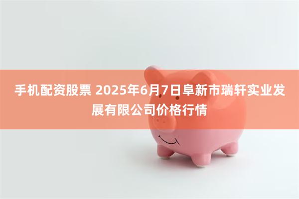 手机配资股票 2025年6月7日阜新市瑞轩实业发展有限公司价格行情