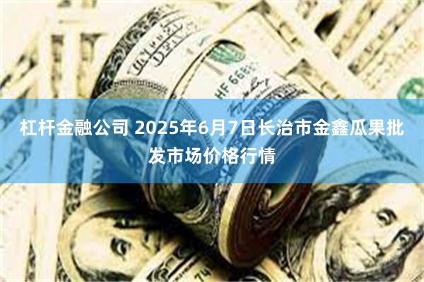 杠杆金融公司 2025年6月7日长治市金鑫瓜果批发市场价格行情