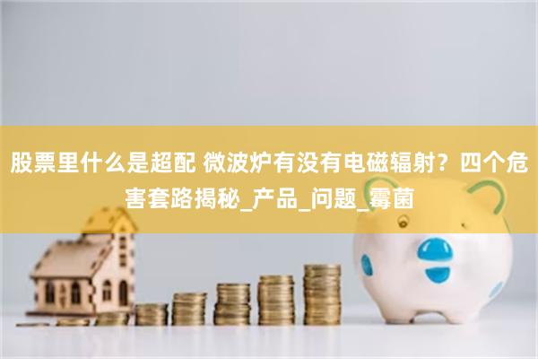 股票里什么是超配 微波炉有没有电磁辐射？四个危害套路揭秘_产品_问题_霉菌