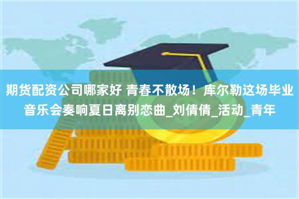 期货配资公司哪家好 青春不散场！库尔勒这场毕业音乐会奏响夏日离别恋曲_刘倩倩_活动_青年