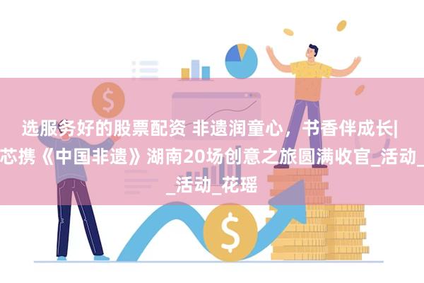 选服务好的股票配资 非遗润童心，书香伴成长| 康沁芯携《中国非遗》湖南20场创意之旅圆满收官_活动_花瑶