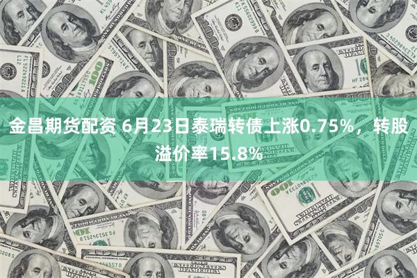 金昌期货配资 6月23日泰瑞转债上涨0.75%，转股溢价率15.8%
