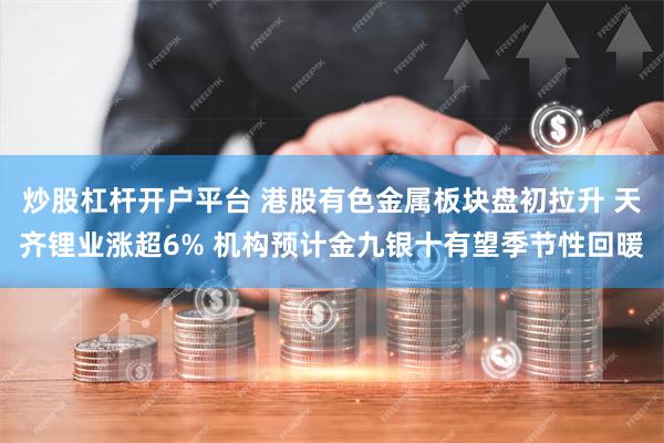 炒股杠杆开户平台 港股有色金属板块盘初拉升 天齐锂业涨超6% 机构预计金九银十有望季节性回暖