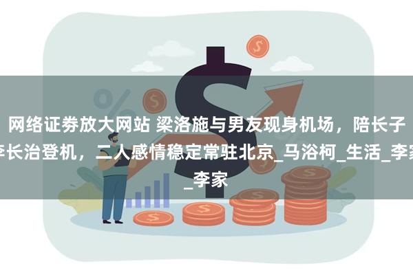 网络证劵放大网站 梁洛施与男友现身机场，陪长子李长治登机，二人感情稳定常驻北京_马浴柯_生活_李家