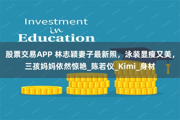 股票交易APP 林志颖妻子最新照，泳装显瘦又美，三孩妈妈依然惊艳_陈若仪_Kimi_身材