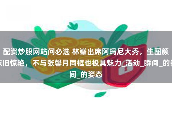 配资炒股网站问必选 林峯出席阿玛尼大秀，生图颜值依旧惊艳，不与张馨月同框也极具魅力_活动_瞬间_的姿态