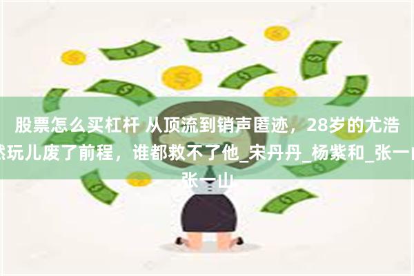 股票怎么买杠杆 从顶流到销声匿迹，28岁的尤浩然玩儿废了前程，谁都救不了他_宋丹丹_杨紫和_张一山