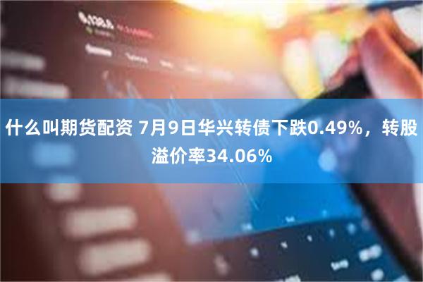 什么叫期货配资 7月9日华兴转债下跌0.49%，转股溢价率34.06%