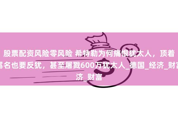 股票配资风险零风险 希特勒为何痛恨犹太人，顶着骂名也要反犹，甚至屠戮600万犹太人_德国_经济_财富
