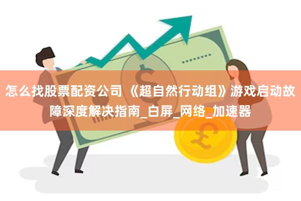 怎么找股票配资公司 《超自然行动组》游戏启动故障深度解决指南_白屏_网络_加速器