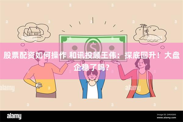股票配资如何操作 和讯投顾王伟：探底回升！大盘企稳了吗？