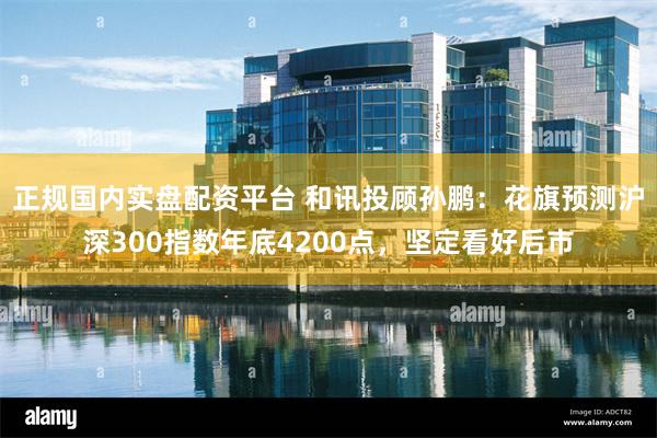正规国内实盘配资平台 和讯投顾孙鹏：花旗预测沪深300指数年底4200点，坚定看好后市